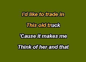 I'd like to trade in
This old truck

'Cause it makes me

Think of her and that