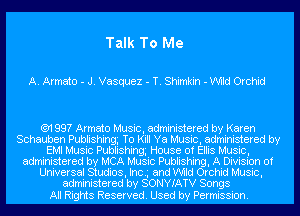 Talk To Me

A. Armato - J. Vasquez - T. Shimkin - Wild Orchid

(91 99? Armato Music, administered by Karen
Schauben Publishingg To Kill Ya Music, administered by
EMI Music Publishing House of Ellis Music,
administered by MCA Music Publishing, A Division of
Universal Studios, Inc.g and Wild Orchid Music,
administered by SONYIATV Songs

All Rights Reserved. Used by Permission.