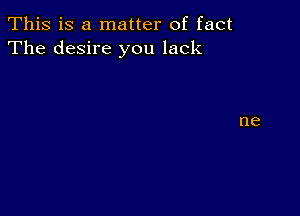 This is a matter of fact
The desire you lack