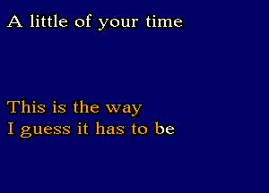 A little of your time

This is the way
I guess it has to be