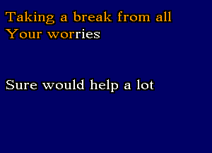 Taking, a break from all
Your worries

Sure would help a lot