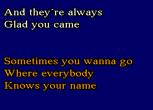 And they're always
Glad you came

Sometimes you wanna go
Where everybody
Knows your name