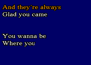 And they're always
Glad you came

You wanna be
Where you