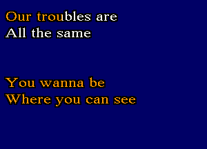 Our troubles are
All the same

You wanna be
Where you can see