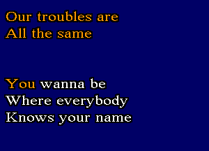 Our troubles are
All the same

You wanna be
Where everybody
Knows your name