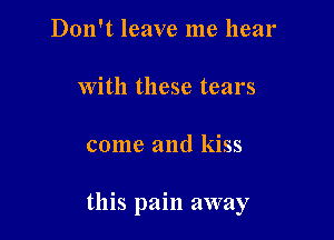 Don't leave me hear

with these tears

come and kiss

this pain away