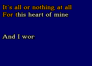 It's all or nothing at all
For this heart of mine

And I wor