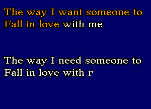 The way I want someone to
Fall in love with me

The way I need someone to
Fall in love with r