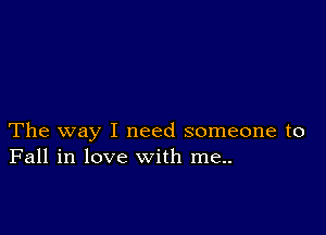 The way I need someone to
Fall in love with me..