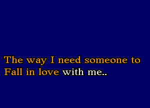 The way I need someone to
Fall in love with me..