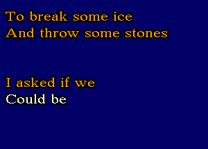 To break some ice
And throw some stones

I asked if we
Could be