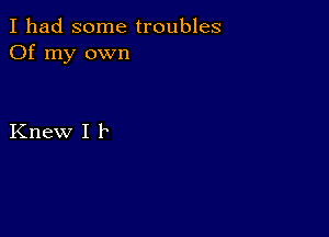 I had some troubles
Of my own

Knew I F