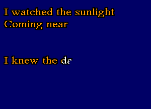 I watched the sunlight
Coming near

I knew the d?