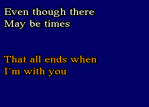 Even though there
May be times

That all ends when
I'm with you