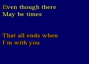 Even though there
May be times

That all ends when
I'm with you