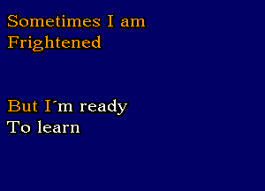 Sometimes I am
Frightened

But I'm ready
To learn