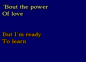 'Bout the power
Of love

But I'm ready
To learn