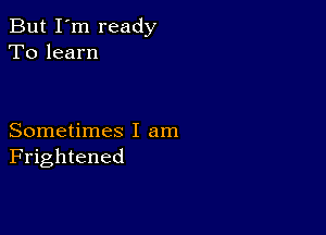 But I'm ready
To learn

Sometimes I am
Frightened