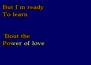 But I'm ready
To learn

Bout the
Power of love