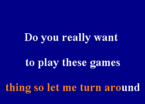 Do you really want

to play these games

thing so let me turn around