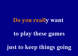 Do you really want

to play these games

just to keep things going