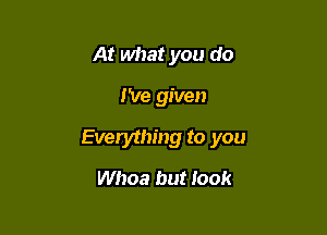 At what you do

I've given

Everything to you

Whoa but Iook