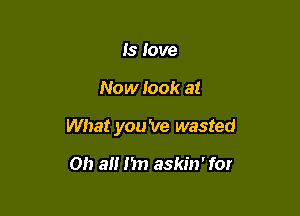 Is love

Now look at

What you 've wasted

on a I'm askin' for