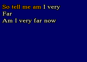 So tell me am I very
Far

Am I very far now