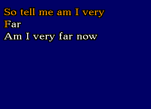 So tell me am I very
Far

Am I very far now