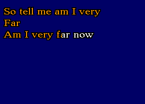 So tell me am I very
Far

Am I very far now