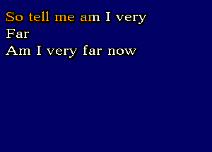 So tell me am I very
Far

Am I very far now