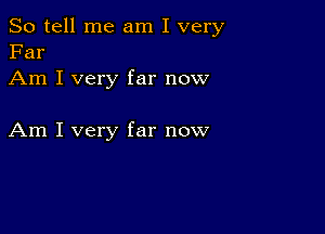 So tell me am I very
Far

Am I very far now

Am I very far now