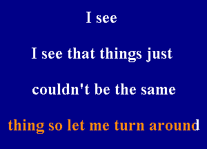 I see
I see that things just

couldn't be the same

thing so let me turn around