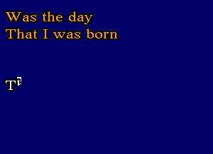 TWas the day
That I was born

TE