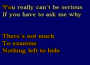 You really can't be serious
If you have to ask me Why

There's not much
To examine
Nothing left to hide