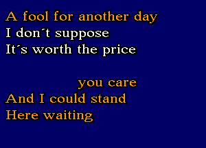 A fool for another day
I don't suppose
It's worth the price

you care
And I could stand

Here waiting