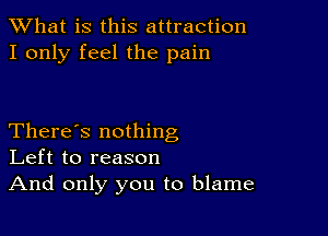 What is this attraction
I only feel the pain

There's nothing
Left to reason
And only you to blame