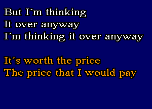 But I'm thinking
It over anyway
I'm thinking it over anyway

IFS worth the price
The price that I would pay