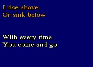 I rise above
Or sink below

XVith every time
You come and go