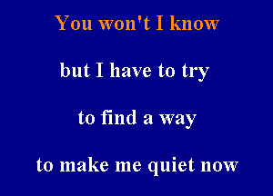 You won't I know
but I have to try

to fmd a way

to make me quiet now