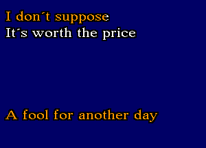 I don't suppose
It's worth the price

A fool for another day