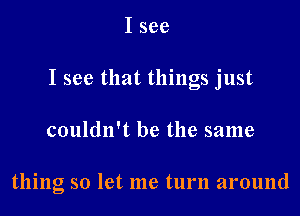 I see
I see that things just

couldn't be the same

thing so let me turn around