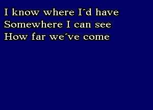 I know where I'd have
Somewhere I can see
How far we ve come