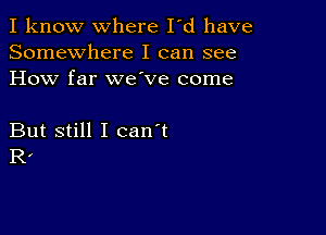 I know where I'd have
Somewhere I can see
How far we ve come

But still I can't
R,