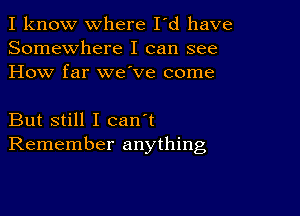 I know where I'd have
Somewhere I can see
How far we ve come

But still I can't
Remember anything