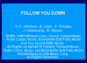 FOLLOW YOU DOWN

DB. Johnson - B. Leen - P. Rhodes
J.Valenzuela- R.Wilson

('91 995, 1998 WB Music Corp, Chronic Tosspot Music,
Rutle Corps. Music, Bonneville Salt Flats Music
and You Sound Bitter Music
All Rights on behalf OfChronic Tosspot Music,
Rutle Corps. Music and Bonneville Salt Flats Music

Administered by WB Music Corp.
All Rights Reserved