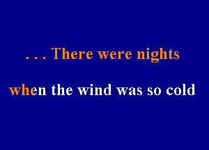 . . . There were nights

When the wind was so cold