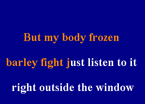 But my body frozen
barley fight just listen to it

right outside the Window