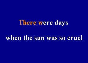 There were days

when the sun was so cruel