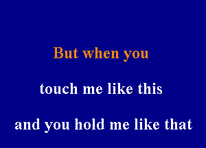 But when you

touch me like this

and you hold me like that